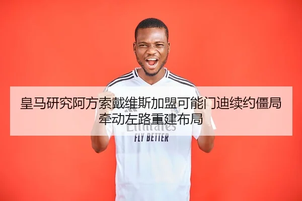 皇马研究阿方索戴维斯加盟可能门迪续约僵局牵动左路重建布局
